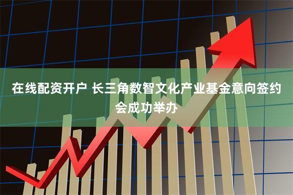 在线配资开户 长三角数智文化产业基金意向签约会成功举办