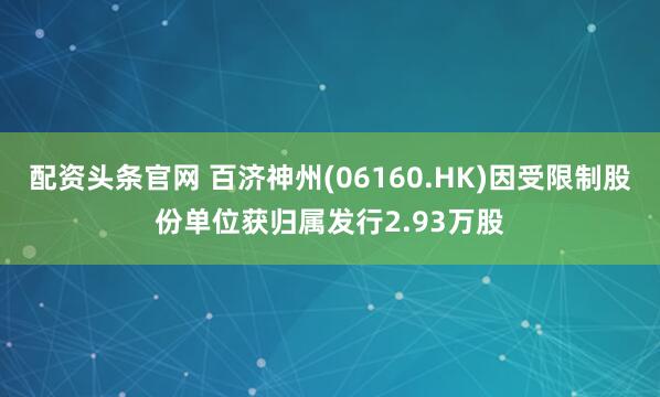 配资头条官网 百济神州(06160.HK)因受限制股份单位获归属发行2.93万股