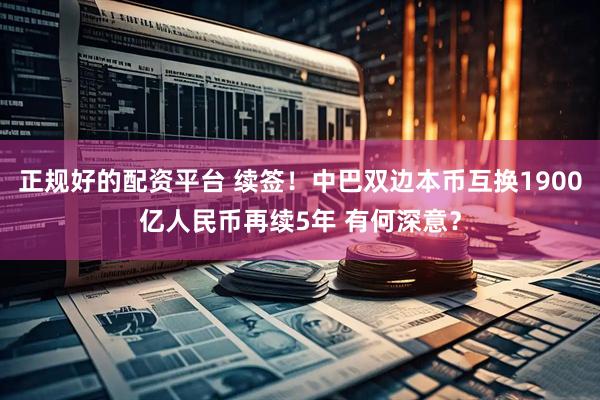 正规好的配资平台 续签！中巴双边本币互换1900亿人民币再续5年 有何深意？