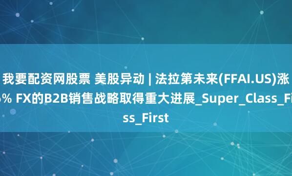 我要配资网股票 美股异动 | 法拉第未来(FFAI.US)涨逾6% FX的B2B销售战略取得重大进展_Super_Class_First