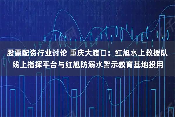 股票配资行业讨论 重庆大渡口：红旭水上救援队线上指挥平台与红旭防溺水警示教育基地投用