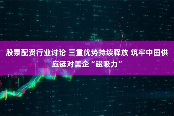 股票配资行业讨论 三重优势持续释放 筑牢中国供应链对美企“磁吸力”