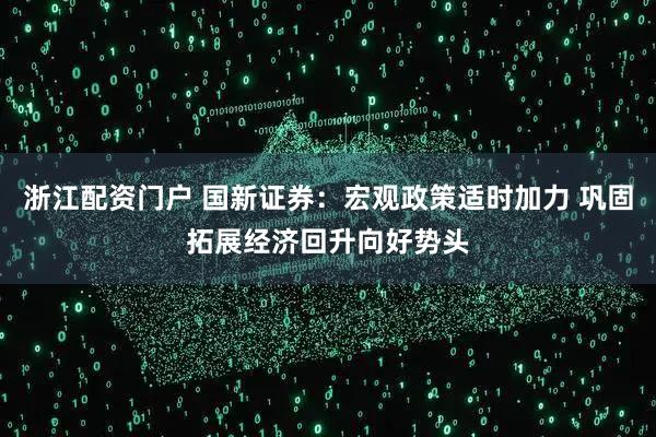 浙江配资门户 国新证券：宏观政策适时加力 巩固拓展经济回升向好势头