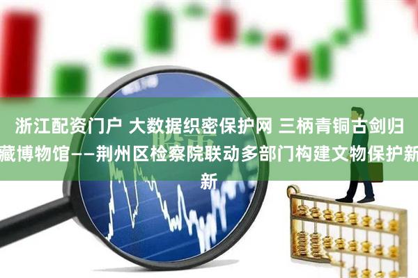 浙江配资门户 大数据织密保护网 三柄青铜古剑归藏博物馆——荆州区检察院联动多部门构建文物保护新