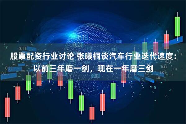 股票配资行业讨论 张曦桐谈汽车行业迭代速度：以前三年磨一剑，现在一年磨三剑