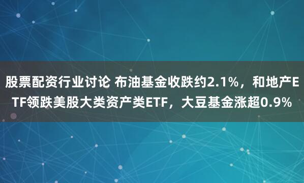 股票配资行业讨论 布油基金收跌约2.1%，和地产ETF领跌美股大类资产类ETF，大豆基金涨超0.9%