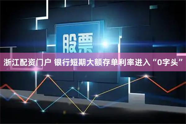 浙江配资门户 银行短期大额存单利率进入“0字头”