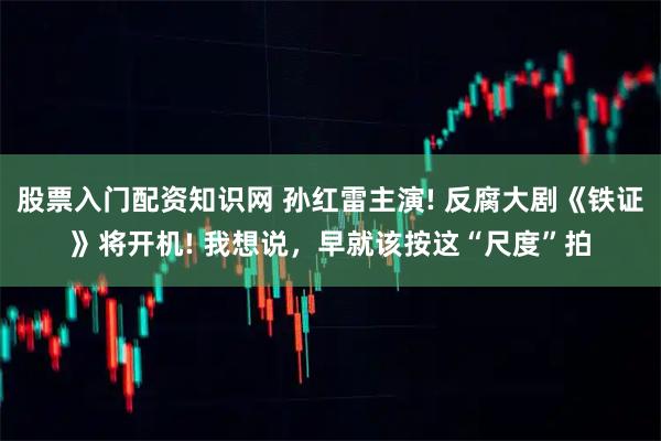 股票入门配资知识网 孙红雷主演! 反腐大剧《铁证》将开机! 我想说，早就该按这“尺度”拍