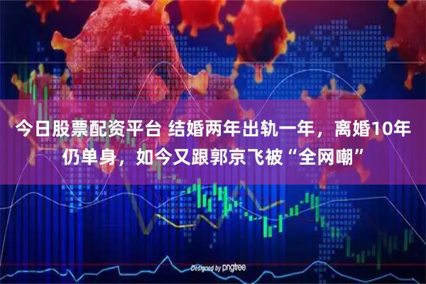 今日股票配资平台 结婚两年出轨一年，离婚10年仍单身，如今又跟郭京飞被“全网嘲”