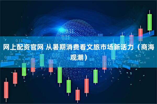 网上配资官网 从暑期消费看文旅市场新活力（商海观潮）