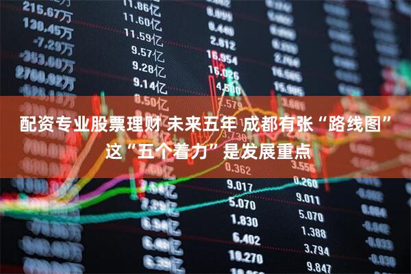 配资专业股票理财 未来五年 成都有张“路线图” 这“五个着力”是发展重点
