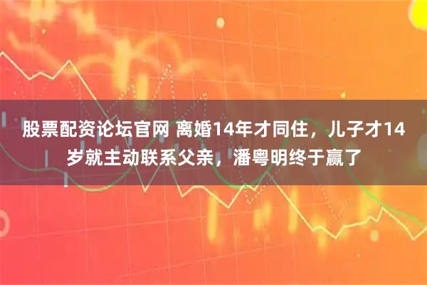 股票配资论坛官网 离婚14年才同住，儿子才14岁就主动联系父亲，潘粤明终于赢了