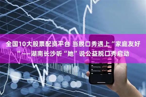 全国10大股票配资平台 当脱口秀遇上“家庭友好”——湖南长沙听“她”说公益脱口秀启动