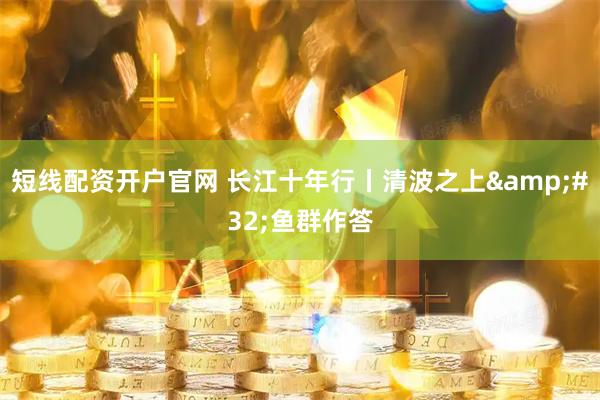短线配资开户官网 长江十年行丨清波之上 鱼群作答