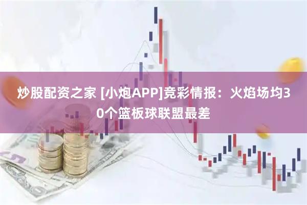 炒股配资之家 [小炮APP]竞彩情报：火焰场均30个篮板球联盟最差